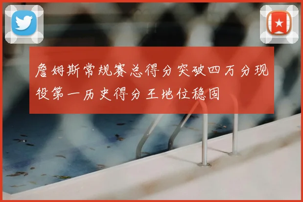 詹姆斯常规赛总得分突破四万分现役第一历史得分王地位稳固