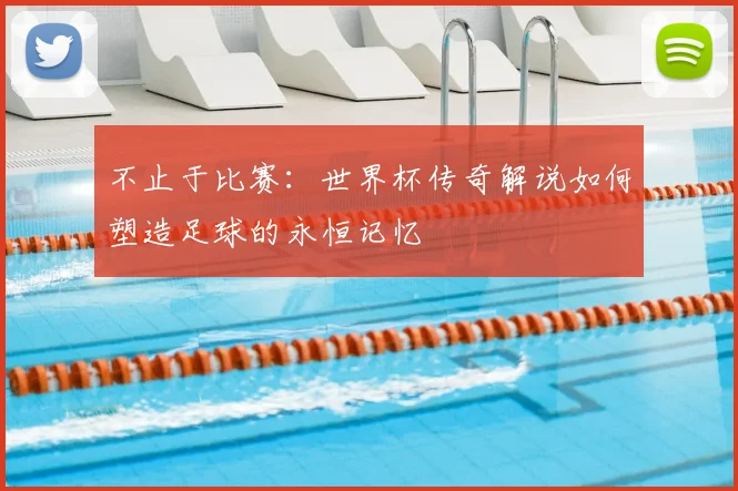 不止于比赛:世界杯传奇解说如何塑造足球的永恒记忆