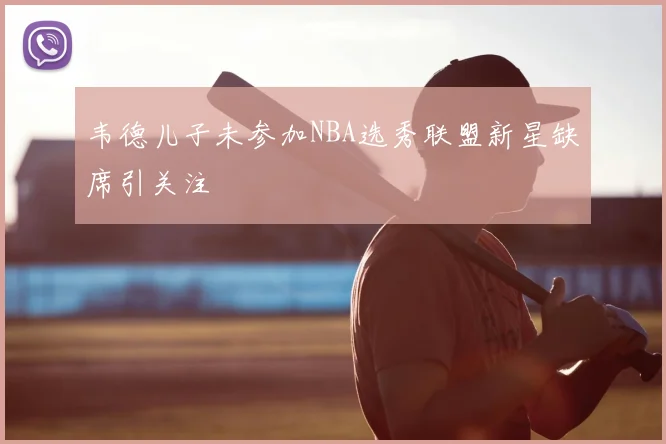 韦德儿子未参加NBA选秀联盟新星缺席引关注