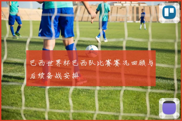 巴西世界杯巴西队比赛赛况回顾与后续备战安排