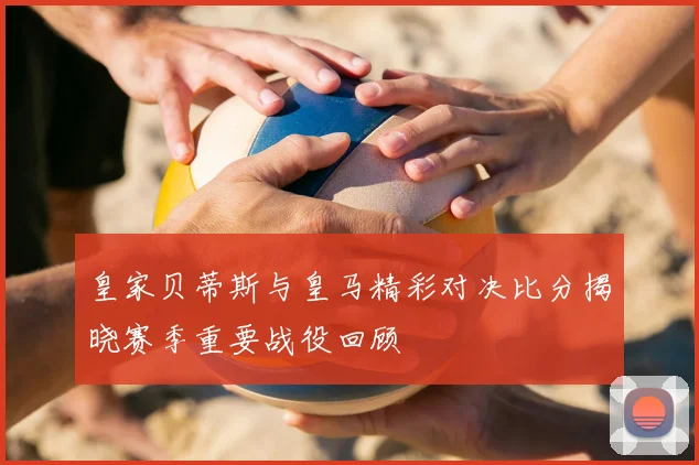 皇家贝蒂斯与皇马精彩对决比分揭晓赛季重要战役回顾