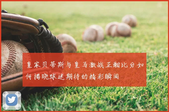 皇家贝蒂斯与皇马激战正酣比分如何揭晓球迷期待的精彩瞬间