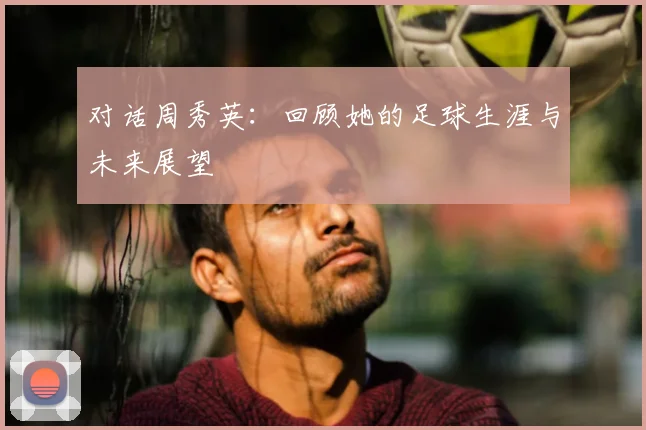 对话周秀英：回顾她的足球生涯与未来展望