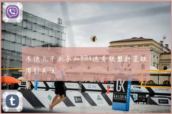 韦德儿子未参加NBA选秀联盟新星缺席引关注