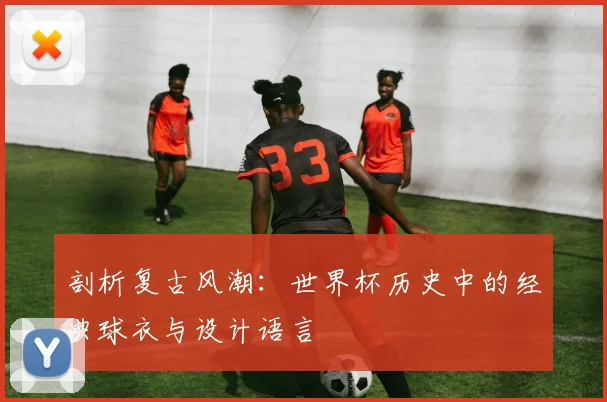剖析复古风潮:世界杯历史中的经典球衣与设计语言