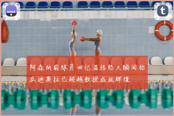 阿森纳前球员回忆温格怒火瞬间称瓜迪奥拉已超越教授成就辉煌