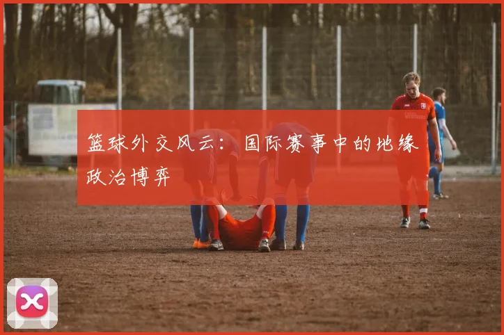 篮球外交风云:国际赛事中的地缘政治博弈
