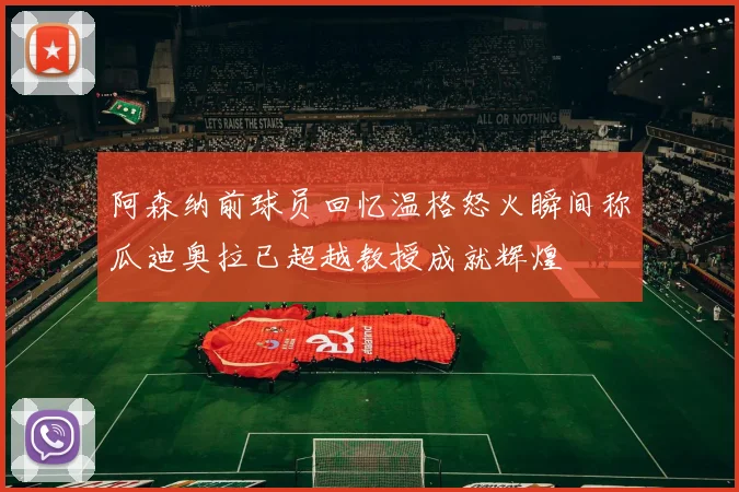 阿森纳前球员回忆温格怒火瞬间称瓜迪奥拉已超越教授成就辉煌
