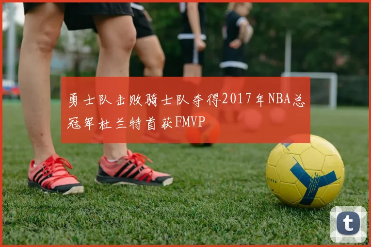 勇士队击败骑士队夺得2017年NBA总冠军杜兰特首获FMVP