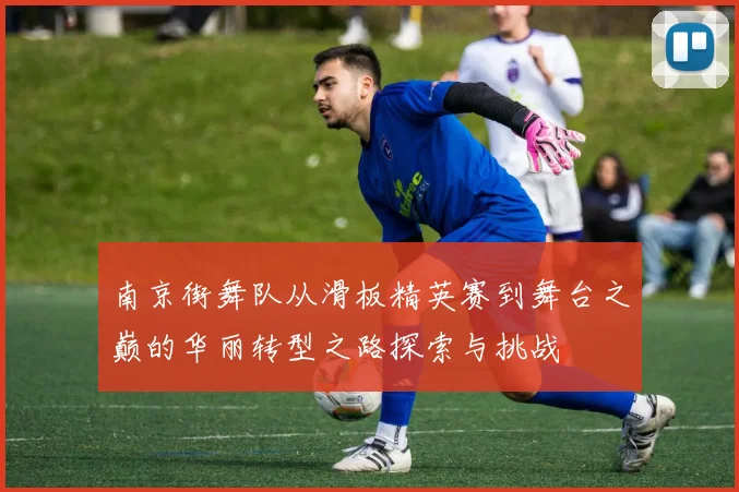 南京街舞队从滑板精英赛到舞台之巅的华丽转型之路探索与挑战