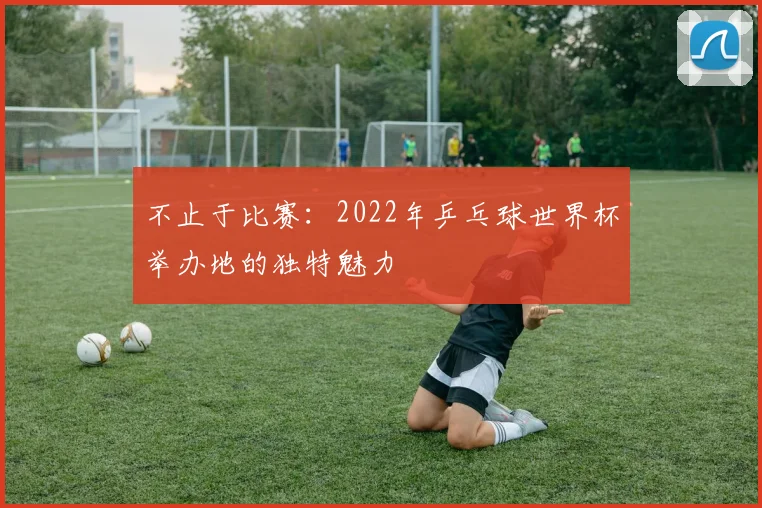 不止于比赛：2022年乒乓球世界杯举办地的独特魅力