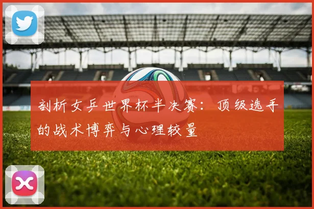 剖析女乒世界杯半决赛:顶级选手的战术博弈与心理较量