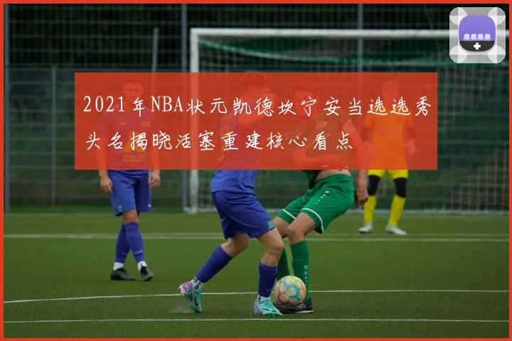2021年NBA状元凯德坎宁安当选选秀头名揭晓活塞重建核心看点