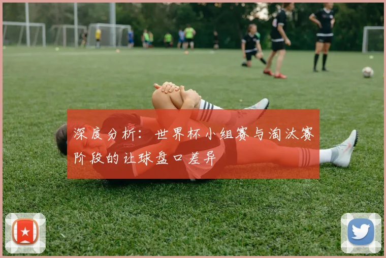 深度分析：世界杯小组赛与淘汰赛阶段的让球盘口差异