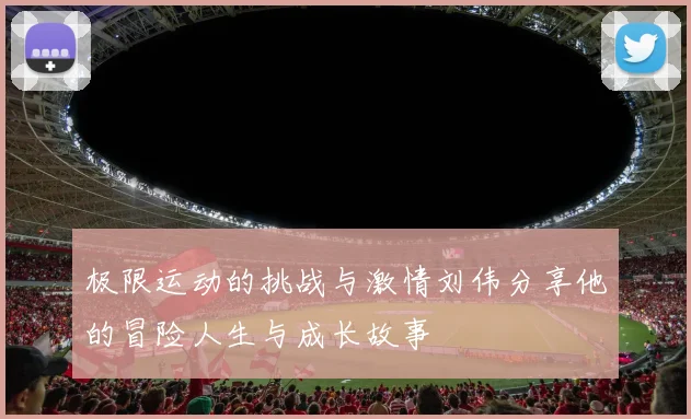 极限运动的挑战与激情刘伟分享他的冒险人生与成长故事