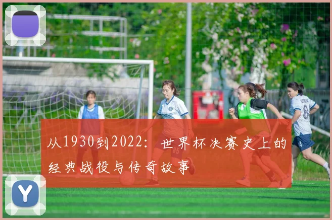从1930到2022:世界杯决赛史上的经典战役与传奇故事