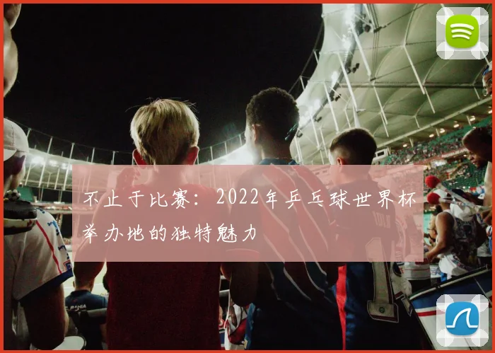 不止于比赛:2022年乒乓球世界杯举办地的独特魅力