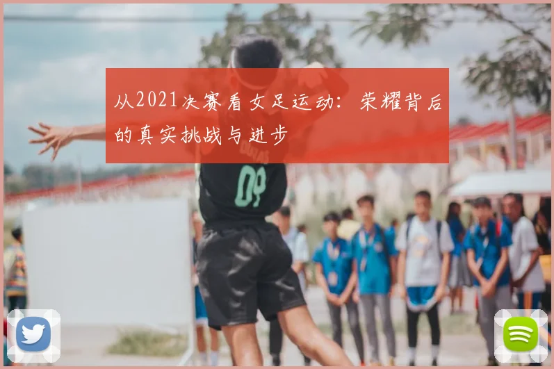 从2021决赛看女足运动：荣耀背后的真实挑战与进步