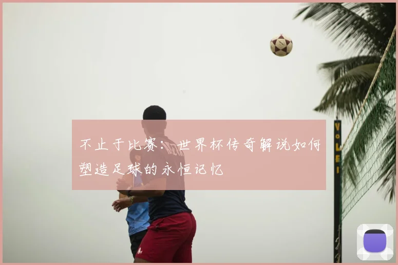 不止于比赛：世界杯传奇解说如何塑造足球的永恒记忆