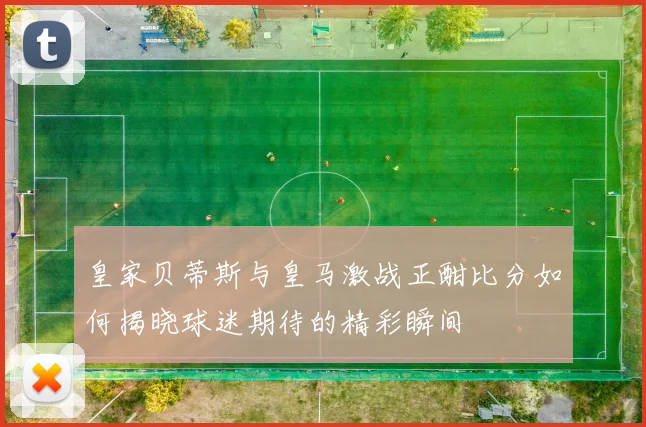 皇家贝蒂斯与皇马激战正酣比分如何揭晓球迷期待的精彩瞬间