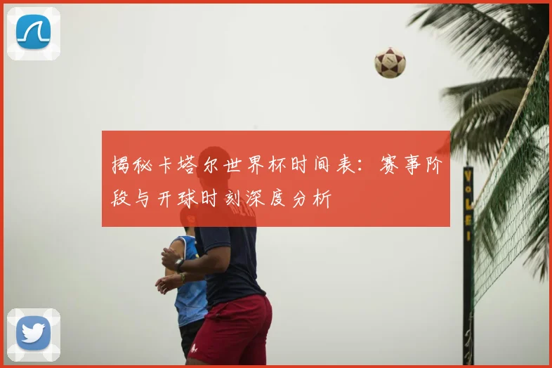 揭秘卡塔尔世界杯时间表:赛事阶段与开球时刻深度分析