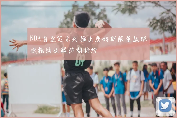 NBA盲盒笔系列推出詹姆斯限量款球迷抢购收藏热潮持续