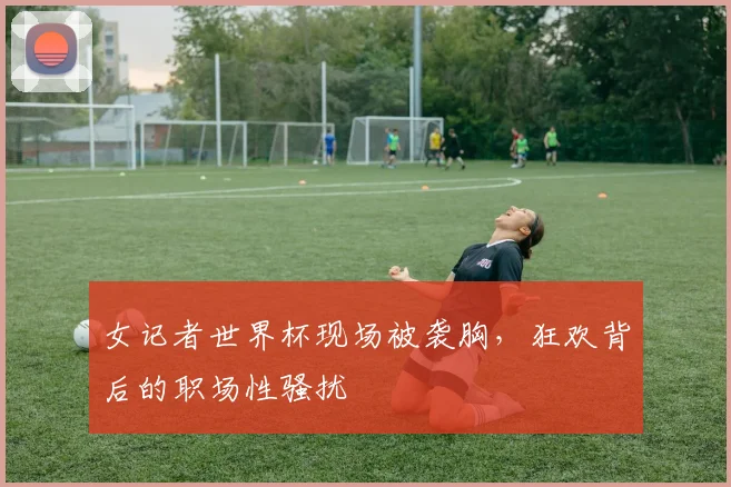 女记者世界杯现场被袭胸,狂欢背后的职场性骚扰