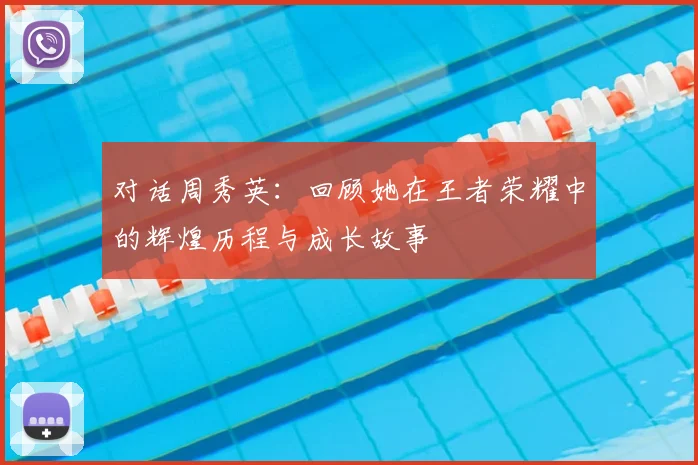 对话周秀英:回顾她在王者荣耀中的辉煌历程与成长故事