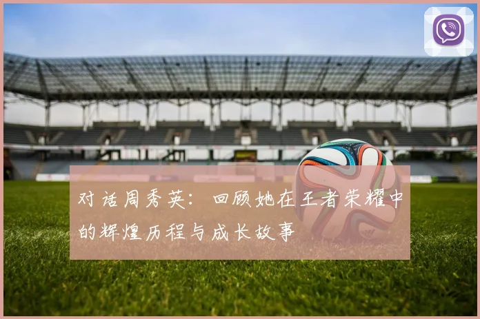 对话周秀英：回顾她在王者荣耀中的辉煌历程与成长故事