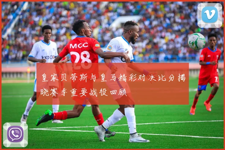 皇家贝蒂斯与皇马精彩对决比分揭晓赛季重要战役回顾