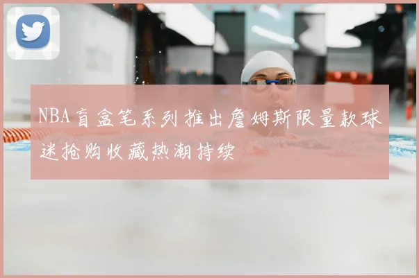 NBA盲盒笔系列推出詹姆斯限量款球迷抢购收藏热潮持续